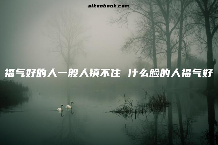 福气好的人一般人镇不住 什么脸的人福气好