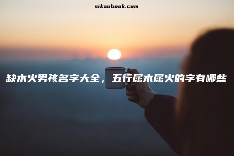 缺木火男孩名字大全，五行属木属火的字有哪些