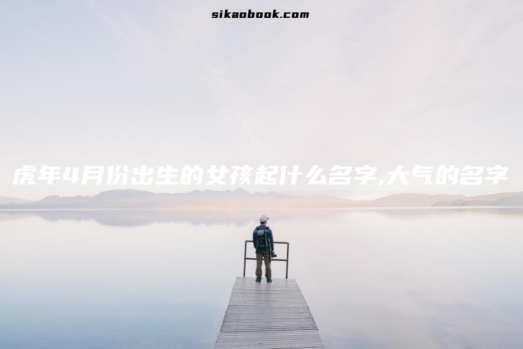 虎年4月份出生的女孩起什么名字,大气的名字