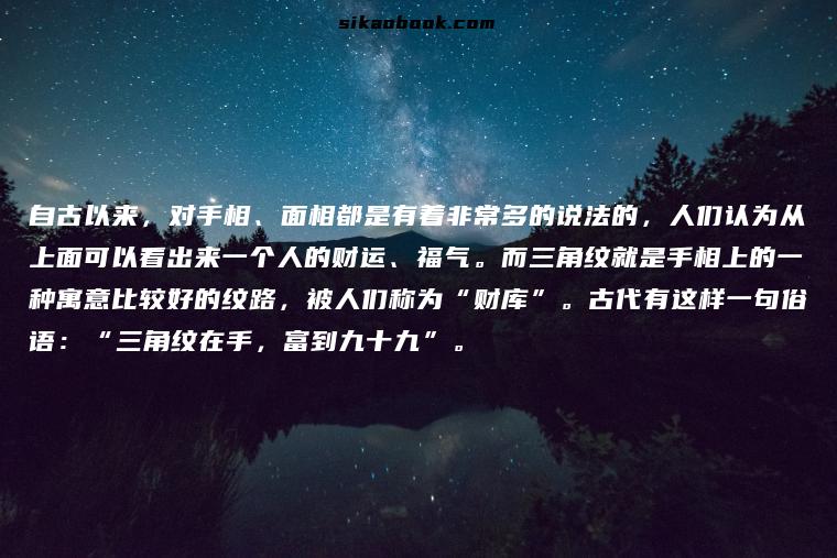 自古以来，对手相、面相都是有着非常多的说法的，人们认为从上面可以看出来一个人的财运、福气。而三角纹就是手相上的一种寓意比较好的纹路，被人们称为“财库”。古代有这样一句俗语：“三角纹在手，富到九十九”。
